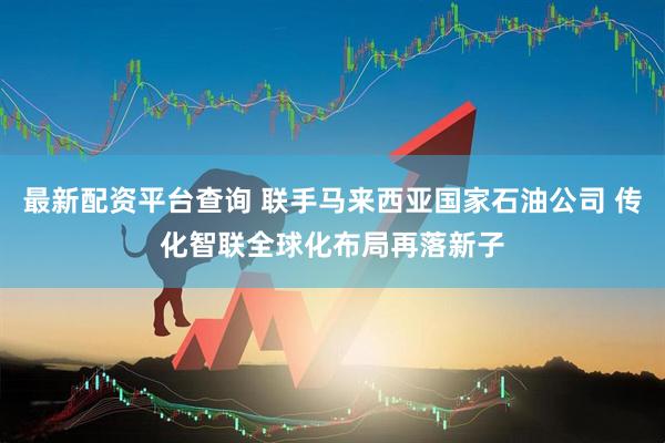 最新配资平台查询 联手马来西亚国家石油公司 传化智联全球化布局再落新子