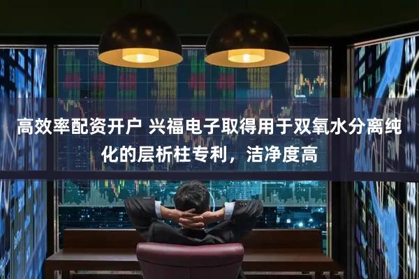 高效率配资开户 兴福电子取得用于双氧水分离纯化的层析柱专利,洁净度高