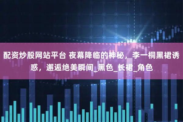 配资炒股网站平台 夜幕降临的神秘,李一桐黑裙诱惑,邂逅绝美瞬间_黑色_长裙_角色