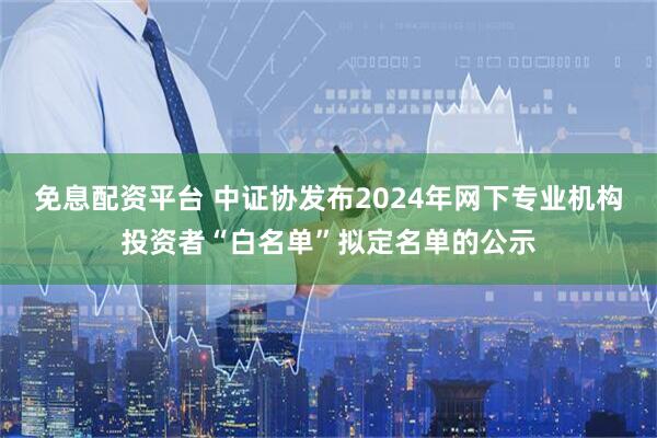 免息配资平台 中证协发布2024年网下专业机构投资者“白名单”拟定名单的公示