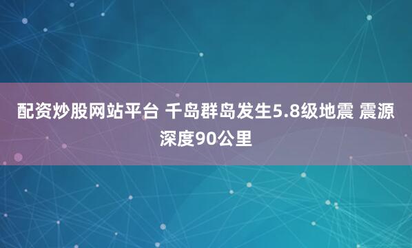 配资炒股网站平台 千岛群岛发生5.8级地震 震源深度90公里