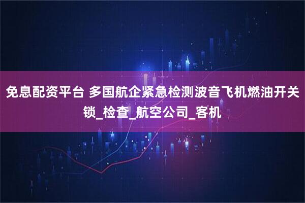 免息配资平台 多国航企紧急检测波音飞机燃油开关锁_检查_航空公司_客机