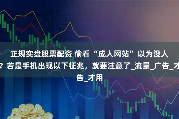 正规实盘股票配资 偷看 “成人网站” 以为没人知?若是手机出现以下征兆,就要注意了_流量_广告_才用