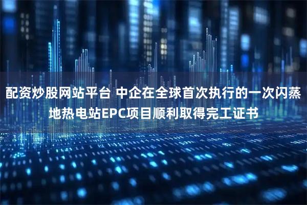 配资炒股网站平台 中企在全球首次执行的一次闪蒸地热电站EPC项目顺利取得完工证书