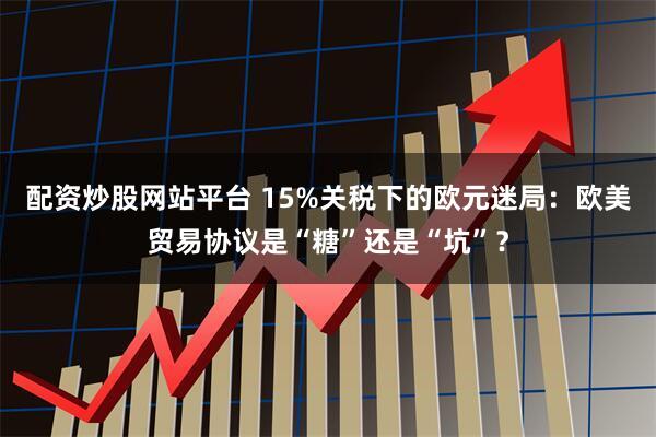 配资炒股网站平台 15%关税下的欧元迷局:欧美贸易协议是“糖”还是“坑”?