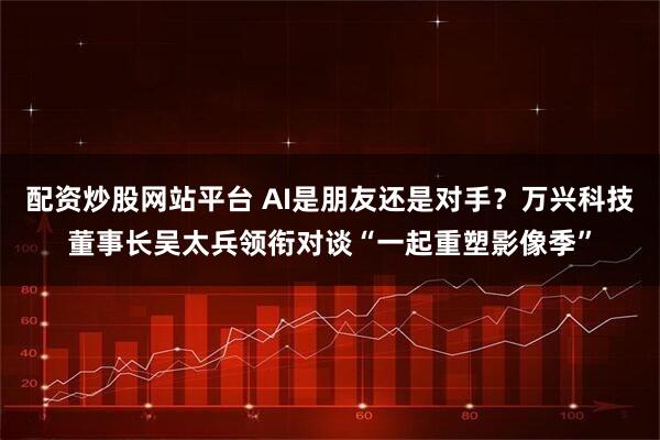 配资炒股网站平台 AI是朋友还是对手?万兴科技董事长吴太兵领衔对谈“一起重塑影像季”
