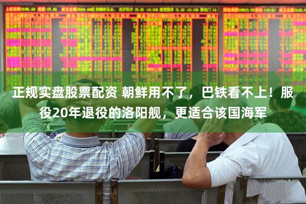 正规实盘股票配资 朝鲜用不了，巴铁看不上！服役20年退役的洛阳舰，更适合该国海军