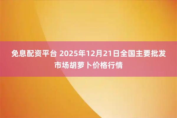 免息配资平台 2025年12月21日全国主要批发市场胡萝卜价格行情