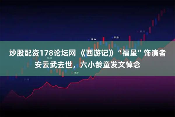 炒股配资178论坛网 《西游记》“福星”饰演者安云武去世，六小龄童发文悼念