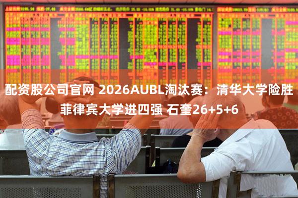 配资股公司官网 2026AUBL淘汰赛：清华大学险胜菲律宾大学进四强 石奎26+5+6