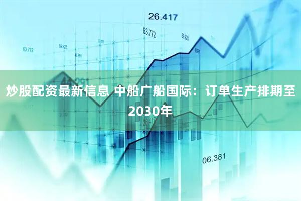 炒股配资最新信息 中船广船国际：订单生产排期至2030年