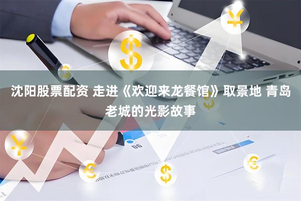 沈阳股票配资 走进《欢迎来龙餐馆》取景地 青岛老城的光影故事
