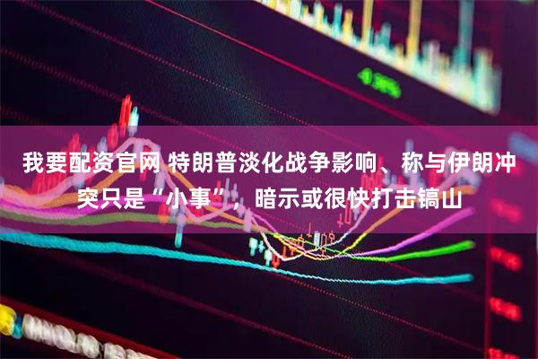 我要配资官网 特朗普淡化战争影响、称与伊朗冲突只是“小事”,暗示或很快打击镐山