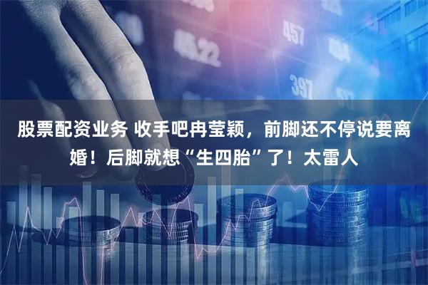 股票配资业务 收手吧冉莹颖，前脚还不停说要离婚！后脚就想“生四胎”了！太雷人