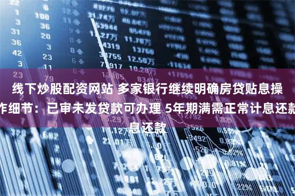 线下炒股配资网站 多家银行继续明确房贷贴息操作细节：已审未发贷款可办理 5年期满需正常计息还款