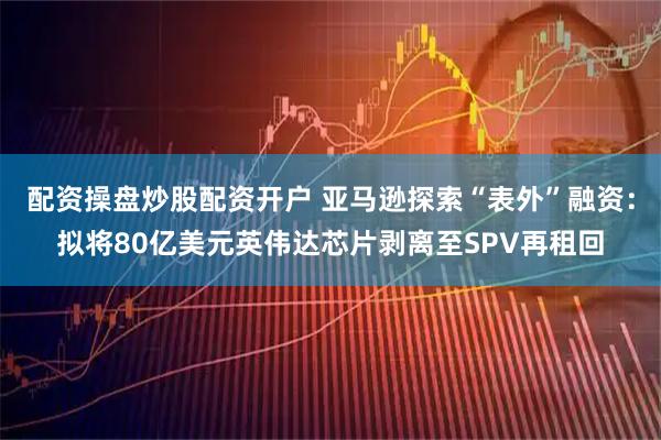 配资操盘炒股配资开户 亚马逊探索“表外”融资：拟将80亿美元英伟达芯片剥离至SPV再租回