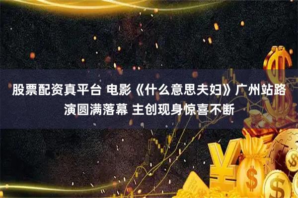 股票配资真平台 电影《什么意思夫妇》广州站路演圆满落幕 主创现身惊喜不断