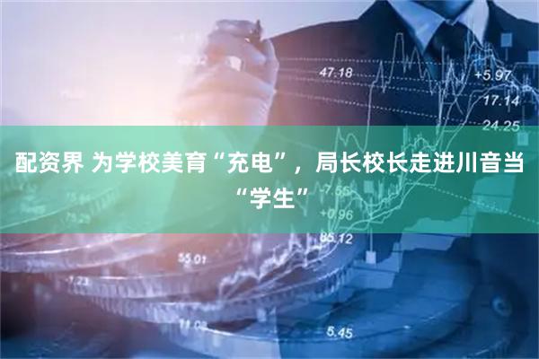 配资界 为学校美育“充电”，局长校长走进川音当“学生”