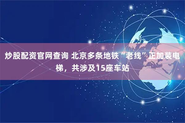炒股配资官网查询 北京多条地铁“老线”正加装电梯，共涉及15座车站