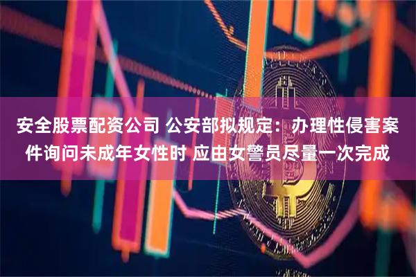 安全股票配资公司 公安部拟规定：办理性侵害案件询问未成年女性时 应由女警员尽量一次完成